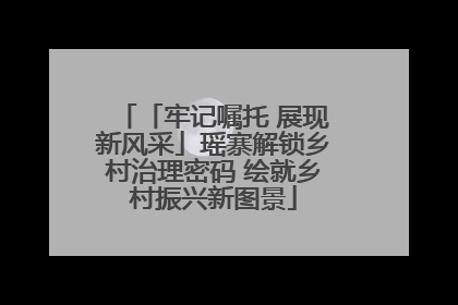 「牢记嘱托 展现新风采」瑶寨解锁乡村治理密码 绘就乡村振兴新图景