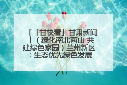 「甘快看」甘肃新闻丨（绿化南北两山 共建绿色家园）兰州新区：生态优先绿色发展 打造生态环保示范区