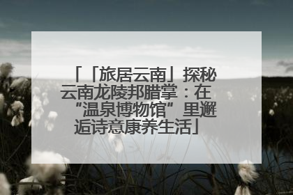 「旅居云南」探秘云南龙陵邦腊掌：在“温泉博物馆”里邂逅诗意康养生活
