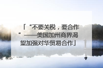 “不要关税，要合作”——美国加州商界渴望加强对华贸易合作
