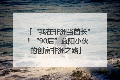“我在非洲当酋长”！“90后”益阳小伙的创富非洲之路