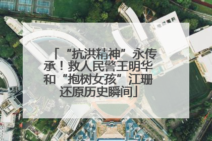 “抗洪精神”永传承！救人民警王明华和“抱树女孩”江珊还原历史瞬间