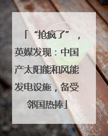 “抢疯了”，英媒发现：中国产太阳能和风能发电设施，备受邻国热捧