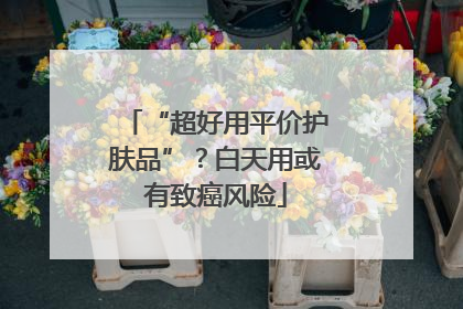 “超好用平价护肤品”？白天用或有致癌风险