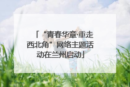 “青春华章·重走西北角”网络主题活动在兰州启动