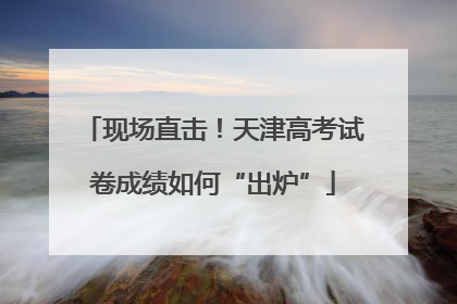 现场直击！天津高考试卷成绩如何“出炉”