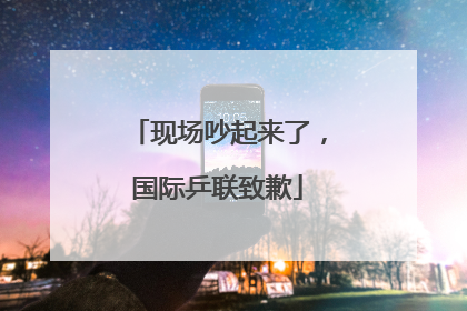 现场吵起来了，国际乒联致歉