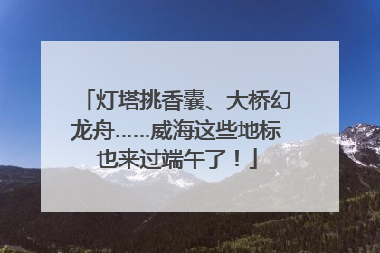 灯塔挑香囊、大桥幻龙舟……威海这些地标也来过端午了！