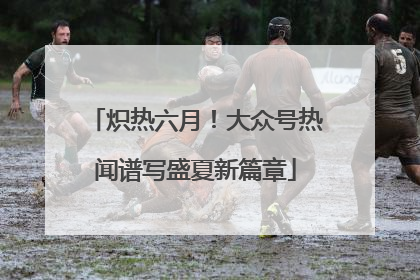 炽热六月！大众号热闻谱写盛夏新篇章
