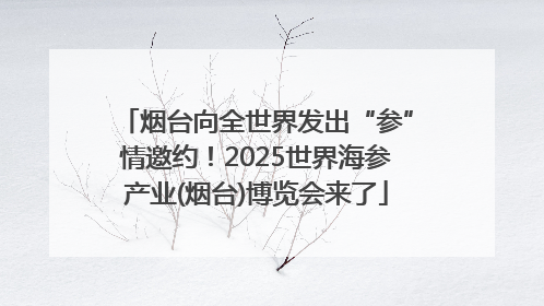 烟台向全世界发出“参”情邀约！2025世界海参产业(烟台)博览会来了
