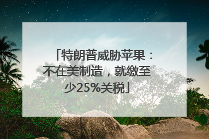 特朗普威胁苹果：不在美制造，就缴至少25%关税