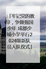 牢记党的教导，争做强国少年 成都少城小学举行2024级新队员入队仪式