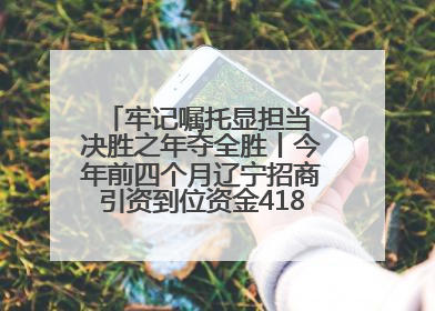 牢记嘱托显担当 决胜之年夺全胜丨今年前四个月辽宁招商引资到位资金4186.8亿元，同比增长17.4%