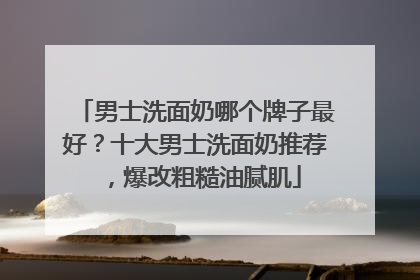 男士洗面奶哪个牌子最好？十大男士洗面奶推荐，爆改粗糙油腻肌