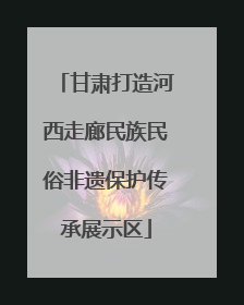 甘肃打造河西走廊民族民俗非遗保护传承展示区