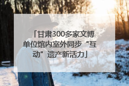 甘肃300多家文博单位馆内室外同步“互动”遗产新活力