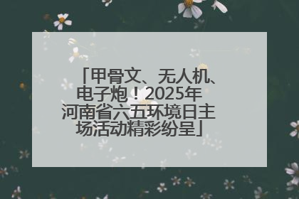 甲骨文、无人机、电子炮！2025年河南省六五环境日主场活动精彩纷呈