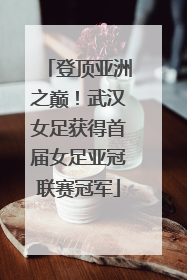 登顶亚洲之巅！武汉女足获得首届女足亚冠联赛冠军