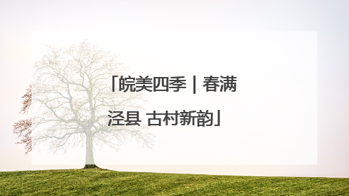 皖美四季｜春满泾县 古村新韵