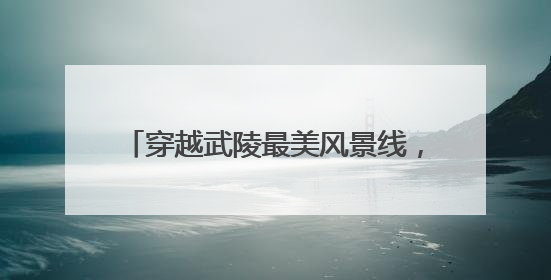 穿越武陵最美风景线，绘就乡村振兴新画卷
