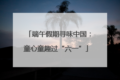 端午假期寻味中国：童心童趣过“六一”
