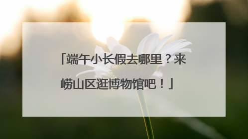 端午小长假去哪里？来崂山区逛博物馆吧！