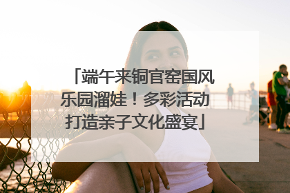 端午来铜官窑国风乐园溜娃！多彩活动打造亲子文化盛宴