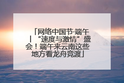 网络中国节·端午丨“速度与激情”盛会！端午来云南这些地方看龙舟竞渡