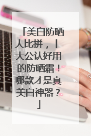 美白防晒大比拼，十大公认好用的防晒霜！哪款才是真美白神器？
