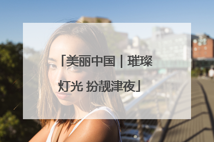 美丽中国｜璀璨灯光 扮靓津夜
