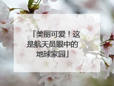 美丽可爱！这是航天员眼中的地球家园