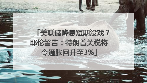 美联储降息短期没戏？耶伦警告：特朗普关税将令通胀回升至3%