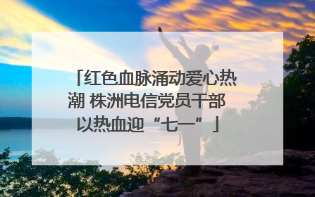 红色血脉涌动爱心热潮 株洲电信党员干部以热血迎“七一”