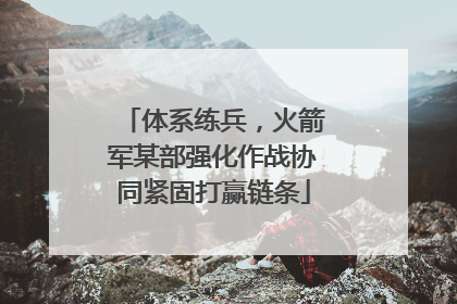 体系练兵，火箭军某部强化作战协同紧固打赢链条