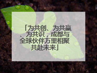 为共创、为共赢、为共识，成都与全球伙伴万里相聚共赴未来