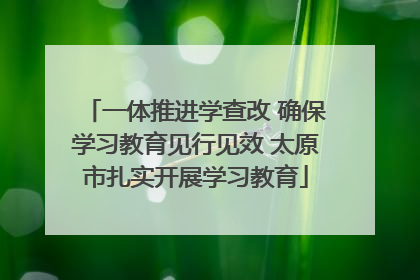 一体推进学查改 确保学习教育见行见效 太原市扎实开展学习教育