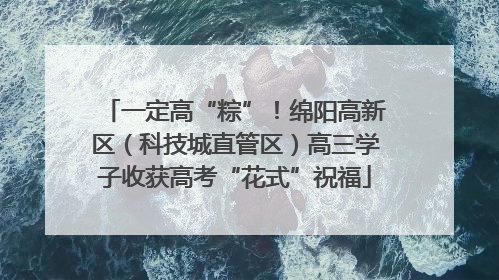 一定高“粽”！绵阳高新区（科技城直管区）高三学子收获高考“花式”祝福
