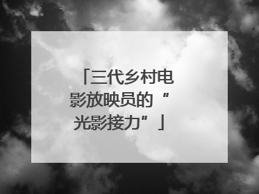 三代乡村电影放映员的“光影接力”