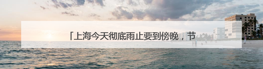 上海今天彻底雨止要到傍晚，节后气温冲高周三周四可达32℃