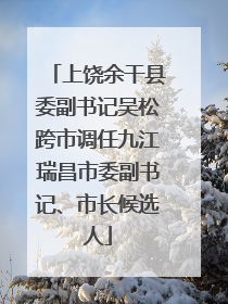 上饶余干县委副书记吴松跨市调任九江瑞昌市委副书记、市长候选人