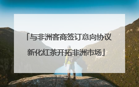 与非洲客商签订意向协议 新化红茶开拓非洲市场
