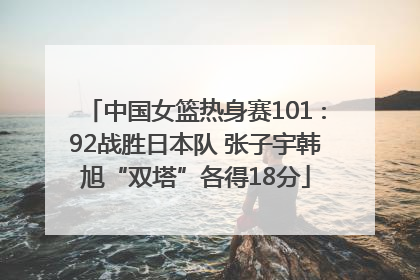 中国女篮热身赛101∶92战胜日本队 张子宇韩旭“双塔”各得18分