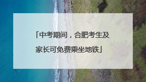 中考期间，合肥考生及家长可免费乘坐地铁