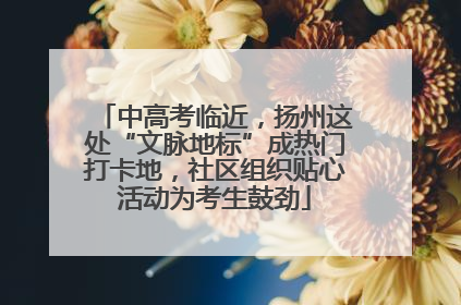 中高考临近，扬州这处“文脉地标”成热门打卡地，社区组织贴心活动为考生鼓劲