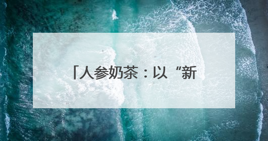 人参奶茶：以“新味”迎“新胃”