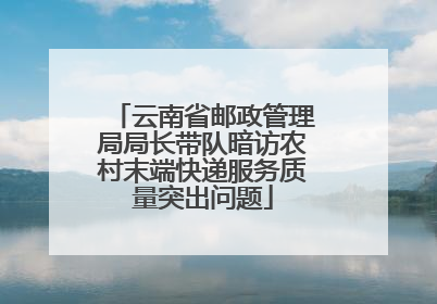 云南省邮政管理局局长带队暗访农村末端快递服务质量突出问题