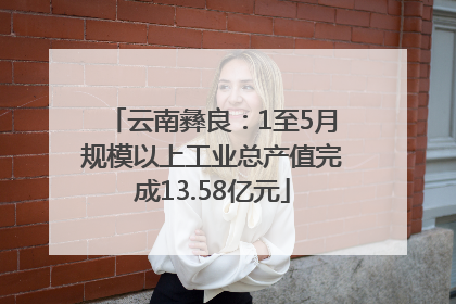 云南彝良：1至5月规模以上工业总产值完成13.58亿元