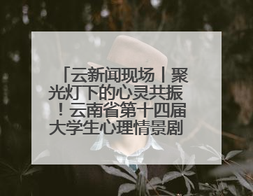 云新闻现场丨聚光灯下的心灵共振！云南省第十四届大学生心理情景剧决赛燃情开演