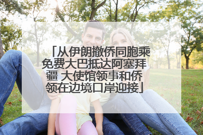 从伊朗撤侨同胞乘免费大巴抵达阿塞拜疆 大使馆领事和侨领在边境口岸迎接