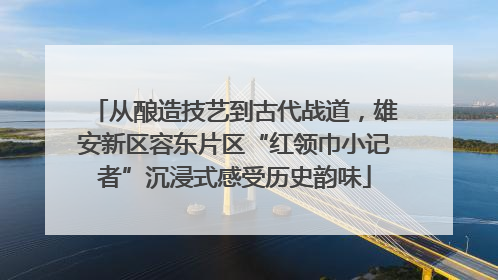 从酿造技艺到古代战道，雄安新区容东片区“红领巾小记者”沉浸式感受历史韵味